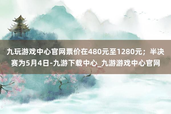 九玩游戏中心官网票价在480元至1280元；半决赛为5月4日-九游下载中心_九游游戏中心官网