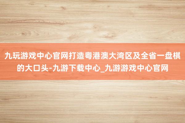 九玩游戏中心官网打造粤港澳大湾区及全省一盘棋的大口头-九游下载中心_九游游戏中心官网