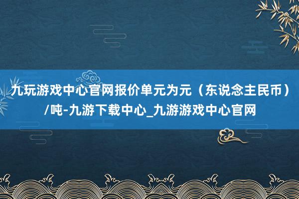 九玩游戏中心官网报价单元为元（东说念主民币）/吨-九游下载中心_九游游戏中心官网