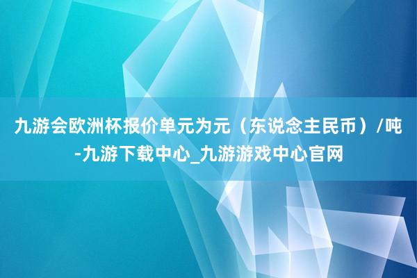 九游会欧洲杯报价单元为元（东说念主民币）/吨-九游下载中心_九游游戏中心官网