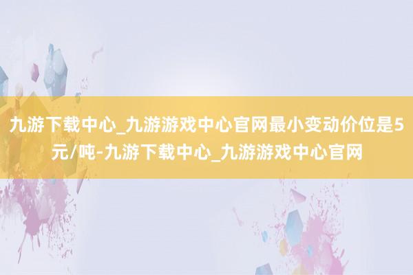 九游下载中心_九游游戏中心官网最小变动价位是5元/吨-九游下载中心_九游游戏中心官网