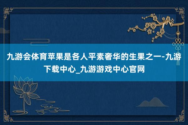 九游会体育苹果是各人平素奢华的生果之一-九游下载中心_九游游戏中心官网