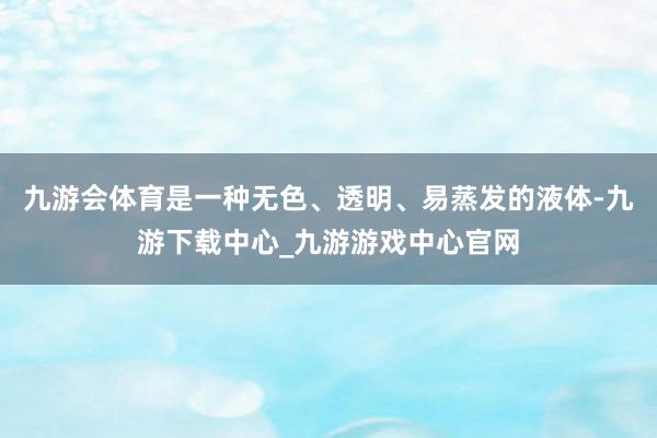 九游会体育是一种无色、透明、易蒸发的液体-九游下载中心_九游游戏中心官网