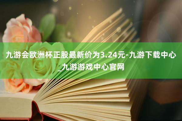 九游会欧洲杯正股最新价为3.24元-九游下载中心_九游游戏中心官网