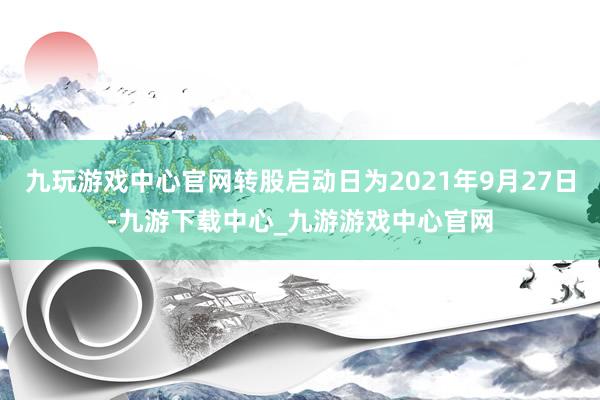 九玩游戏中心官网转股启动日为2021年9月27日-九游下载中心_九游游戏中心官网