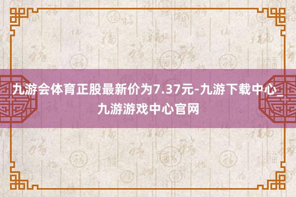 九游会体育正股最新价为7.37元-九游下载中心_九游游戏中心官网