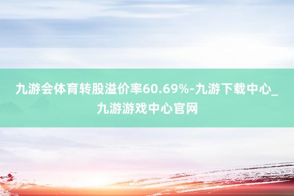 九游会体育转股溢价率60.69%-九游下载中心_九游游戏中心官网