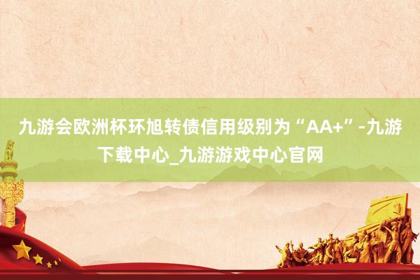 九游会欧洲杯环旭转债信用级别为“AA+”-九游下载中心_九游游戏中心官网