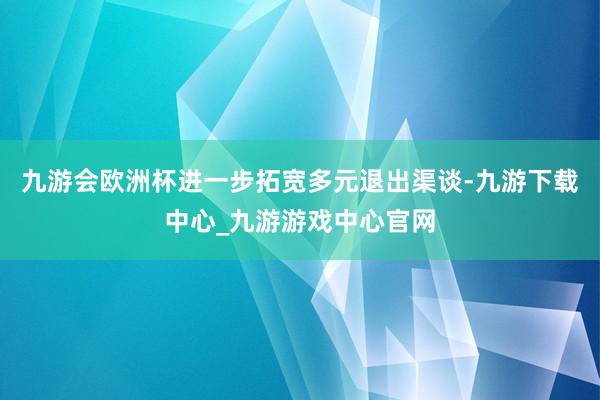 九游会欧洲杯进一步拓宽多元退出渠谈-九游下载中心_九游游戏中心官网