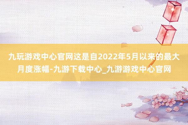 九玩游戏中心官网这是自2022年5月以来的最大月度涨幅-九游下载中心_九游游戏中心官网