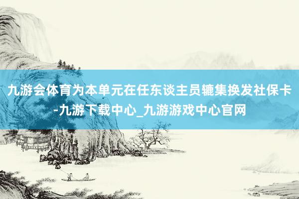 九游会体育为本单元在任东谈主员辘集换发社保卡-九游下载中心_九游游戏中心官网