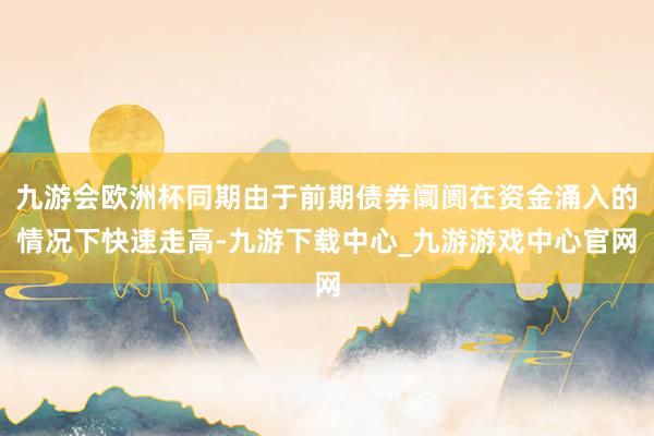 九游会欧洲杯同期由于前期债券阛阓在资金涌入的情况下快速走高-九游下载中心_九游游戏中心官网