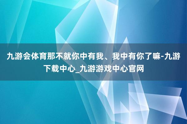 九游会体育那不就你中有我、我中有你了嘛-九游下载中心_九游游戏中心官网