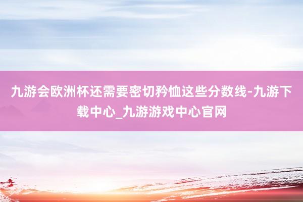 九游会欧洲杯还需要密切矜恤这些分数线-九游下载中心_九游游戏中心官网