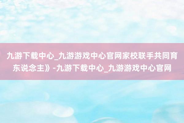 九游下载中心_九游游戏中心官网家校联手共同育东说念主》-九游下载中心_九游游戏中心官网