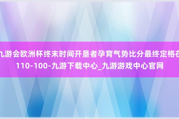 九游会欧洲杯终末时间开垦者孕育气势比分最终定格在110-100-九游下载中心_九游游戏中心官网