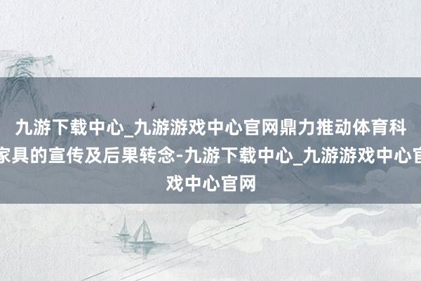 九游下载中心_九游游戏中心官网鼎力推动体育科技家具的宣传及后果转念-九游下载中心_九游游戏中心官网