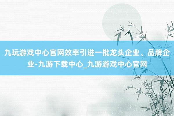 九玩游戏中心官网效率引进一批龙头企业、品牌企业-九游下载中心_九游游戏中心官网