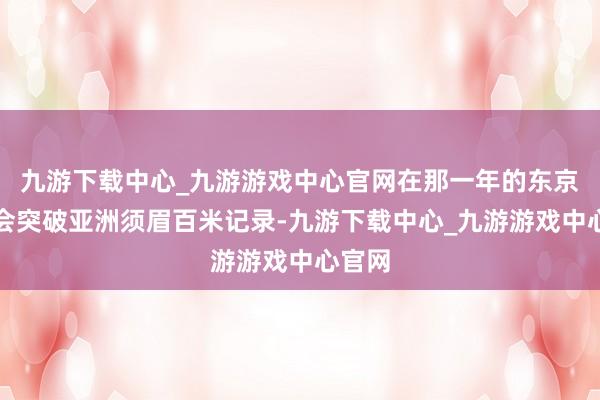 九游下载中心_九游游戏中心官网在那一年的东京奥运会突破亚洲须眉百米记录-九游下载中心_九游游戏中心官网