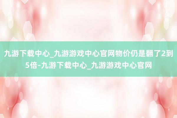 九游下载中心_九游游戏中心官网物价仍是翻了2到5倍-九游下载中心_九游游戏中心官网