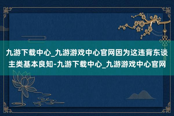 九游下载中心_九游游戏中心官网因为这违背东谈主类基本良知-九游下载中心_九游游戏中心官网