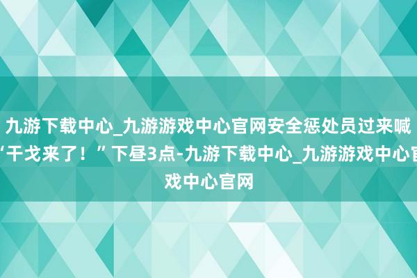 九游下载中心_九游游戏中心官网安全惩处员过来喊：“干戈来了！”下昼3点-九游下载中心_九游游戏中心官网