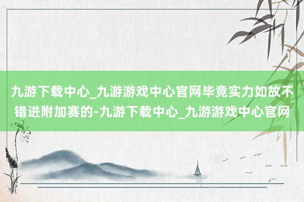 九游下载中心_九游游戏中心官网毕竟实力如故不错进附加赛的-九游下载中心_九游游戏中心官网