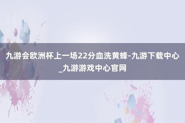 九游会欧洲杯上一场22分血洗黄蜂-九游下载中心_九游游戏中心官网