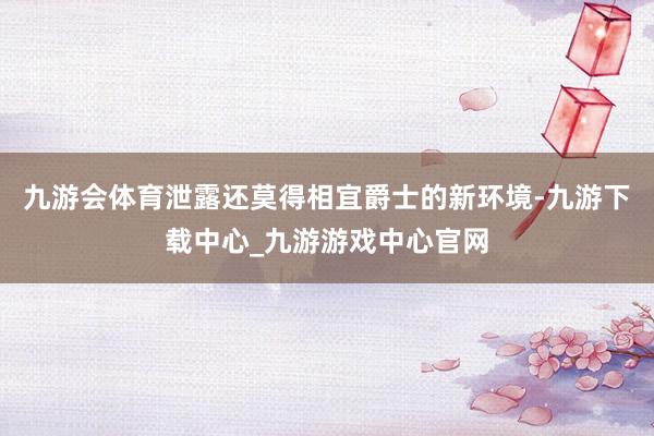 九游会体育泄露还莫得相宜爵士的新环境-九游下载中心_九游游戏中心官网