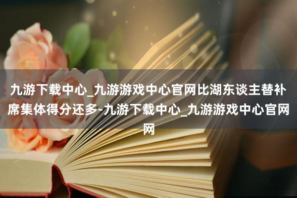 九游下载中心_九游游戏中心官网比湖东谈主替补席集体得分还多-九游下载中心_九游游戏中心官网