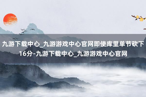 九游下载中心_九游游戏中心官网即使库里单节砍下16分-九游下载中心_九游游戏中心官网