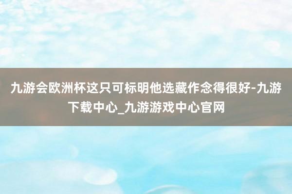 九游会欧洲杯这只可标明他选藏作念得很好-九游下载中心_九游游戏中心官网