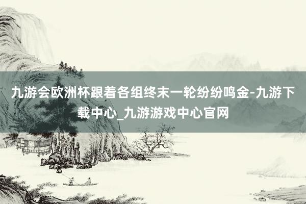 九游会欧洲杯跟着各组终末一轮纷纷鸣金-九游下载中心_九游游戏中心官网