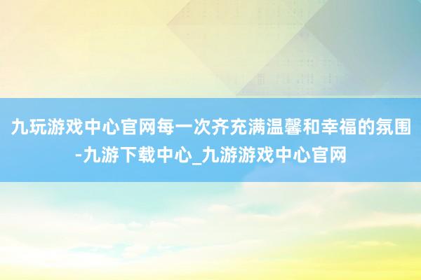 九玩游戏中心官网每一次齐充满温馨和幸福的氛围-九游下载中心_九游游戏中心官网