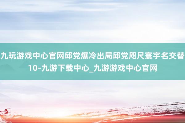 九玩游戏中心官网邱党爆冷出局邱党咫尺寰宇名交替10-九游下载中心_九游游戏中心官网