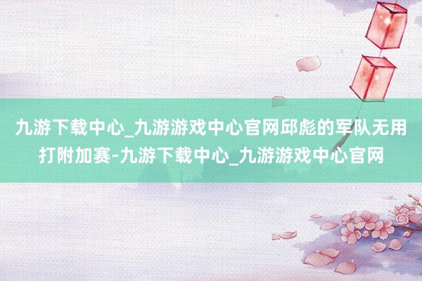 九游下载中心_九游游戏中心官网邱彪的军队无用打附加赛-九游下载中心_九游游戏中心官网