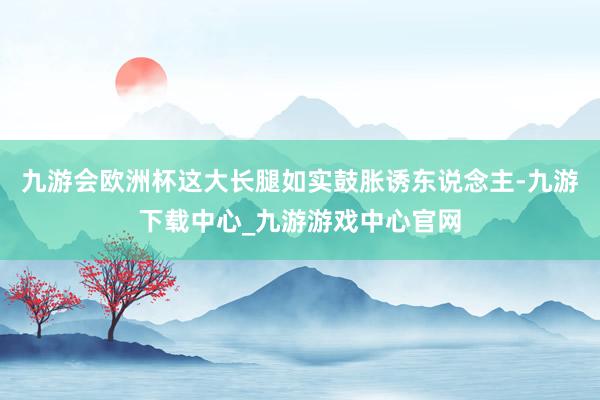 九游会欧洲杯这大长腿如实鼓胀诱东说念主-九游下载中心_九游游戏中心官网