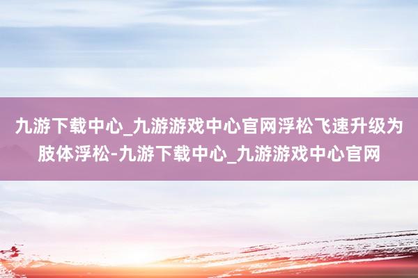 九游下载中心_九游游戏中心官网浮松飞速升级为肢体浮松-九游下载中心_九游游戏中心官网