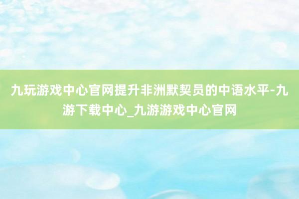 九玩游戏中心官网提升非洲默契员的中语水平-九游下载中心_九游游戏中心官网