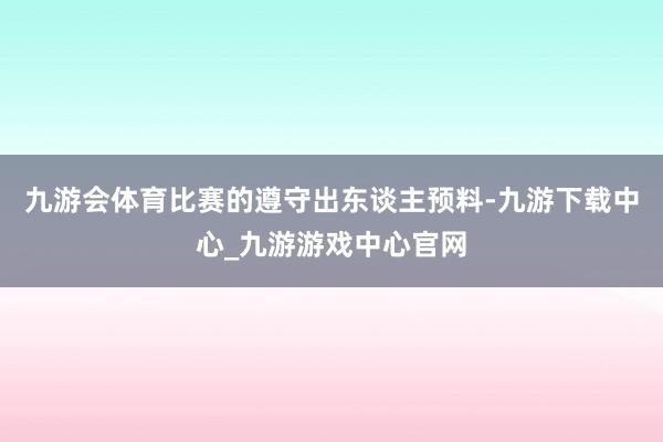 九游会体育比赛的遵守出东谈主预料-九游下载中心_九游游戏中心官网