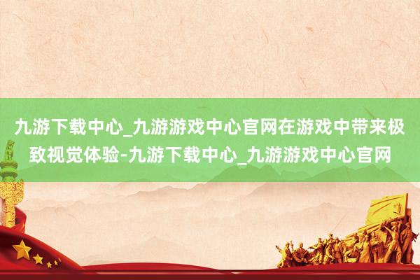 九游下载中心_九游游戏中心官网在游戏中带来极致视觉体验-九游下载中心_九游游戏中心官网