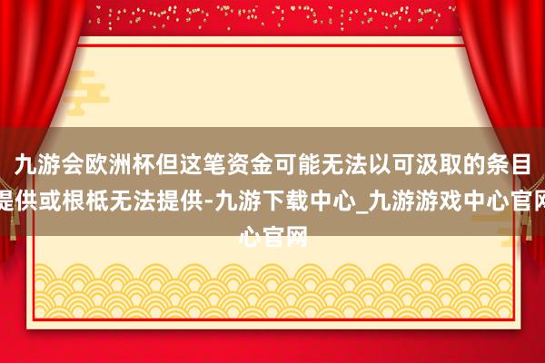 九游会欧洲杯但这笔资金可能无法以可汲取的条目提供或根柢无法提供-九游下载中心_九游游戏中心官网