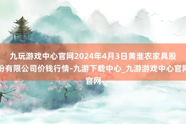 九玩游戏中心官网2024年4月3日黄淮农家具股份有限公司价钱行情-九游下载中心_九游游戏中心官网