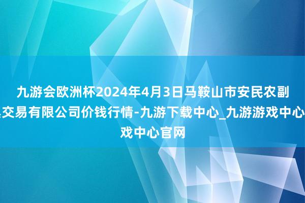 九游会欧洲杯2024年4月3日马鞍山市安民农副家具交易有限公司价钱行情-九游下载中心_九游游戏中心官网