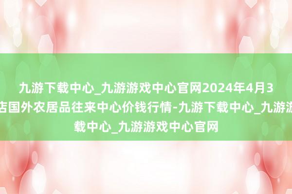 九游下载中心_九游游戏中心官网2024年4月3日首衡高碑店国外农居品往来中心价钱行情-九游下载中心_九游游戏中心官网