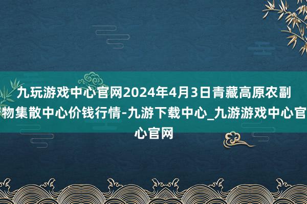 九玩游戏中心官网2024年4月3日青藏高原农副产物集散中心价钱行情-九游下载中心_九游游戏中心官网