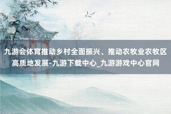 九游会体育推动乡村全面振兴、推动农牧业农牧区高质地发展-九游下载中心_九游游戏中心官网