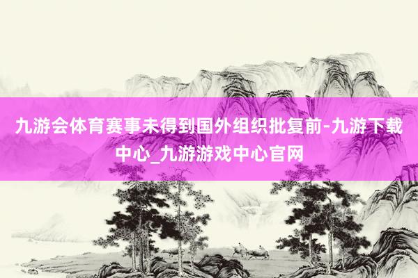 九游会体育赛事未得到国外组织批复前-九游下载中心_九游游戏中心官网