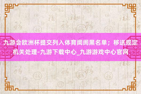 九游会欧洲杯提交列入体育阛阓黑名单；移送规定机关处理-九游下载中心_九游游戏中心官网