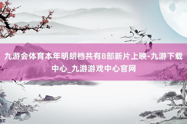 九游会体育本年明朗档共有8部新片上映-九游下载中心_九游游戏中心官网